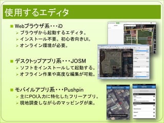 使用するエディタ
 Webブラウザ系・・・iD
 ブラウザから起動するエディタ。
 インストール不要。初心者向きUI。
 オンライン環境が必要。
 デスクトップアプリ系・・・JOSM
 ソフトをインストールして起動する。
 オフライン作業や高度な編集が可能。
 モバイルアプリ系・・・Pushpin
 主にPOI入力に特化したフリーアプリ。
 現地調査しながらのマッピングが楽。
 