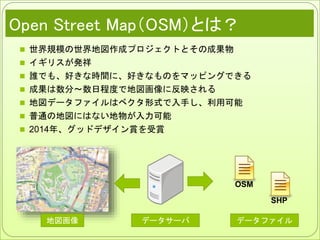 Open Street Map（OSM）とは？
 世界規模の世界地図作成プロジェクトとその成果物
 イギリスが発祥
 誰でも、好きな時間に、好きなものをマッピングできる
 成果は数分～数日程度で地図画像に反映される
 地図データファイルはベクタ形式で入手し、利用可能
 普通の地図にはない地物が入力可能
 2014年、グッドデザイン賞を受賞
地図画像 データファイルデータサーバ
OSM
SHP
 