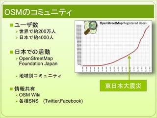 OSMのコミュニティ
 ユーザ数
 世界で約200万人
 日本で約4000人
 日本での活動
 OpenStreetMap
Foundation Japan
 地域別コミュニティ
 情報共有
 OSM Wiki
 各種SNS (Twitter,Facebook)
東日本大震災
 
