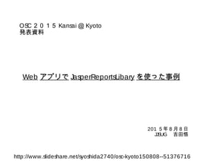 Web アプリで JasperReportsLibary を使った事例
201 ５年８月８日
JJSUG 　吉田悟
OSC２０１５ Kansai ＠ Kyoto
発表資料
http://www.slideshare.net/syoshida2740/osc-kyoto150808--51376716
 