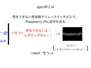 ejectIRとは
受光できない受信側でリレースイッチが入り、
Raspberry Piに信号を送る
ਊ ՞=͟ ͟͞͞☞ ( ՞ਊ ՞)☞
受光できないよ！
らずぴっぴさん！！ → RaspberryPi
マジで？！
(☝ ՞ਊ ՞)☝ウイーンしないと！！
raspi( ՞ਊ ՞).｡o
( )
おおお
 
