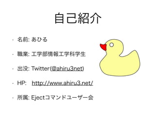 自己紹介
• 名前: あひる
• 職業: 工学部情報工学科学生
• 出没: Twitter(@ahiru3net)
• HP: http://www.ahiru3.net/
• 所属: Ejectコマンドユーザー会
 