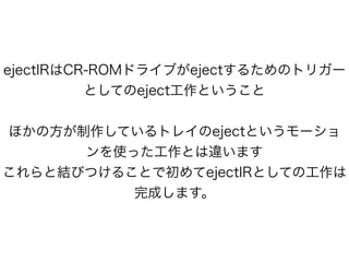 ejectIRはCR-ROMドライブがejectするためのトリガー
としてのeject工作ということ
!
ほかの方が制作しているトレイのejectというモーショ
ンを使った工作とは違います
これらと結びつけることで初めてejectIRとしての工作は
完成します。
 