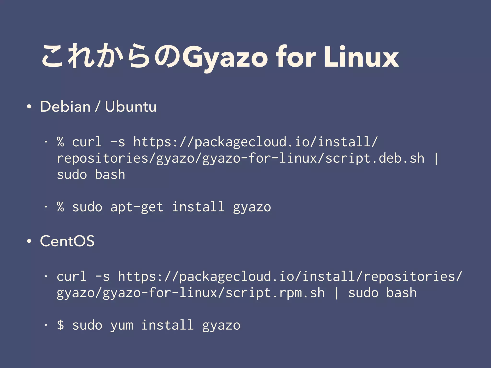 これからのGyazo for Linux
• Debian / Ubuntu
• % curl -s https://packagecloud.io/install/
repositories/gyazo/gyazo-for-linux/script.deb.sh |
sudo bash
• % sudo apt-get install gyazo
• CentOS
• curl -s https://packagecloud.io/install/repositories/
gyazo/gyazo-for-linux/script.rpm.sh | sudo bash
• $ sudo yum install gyazo
 