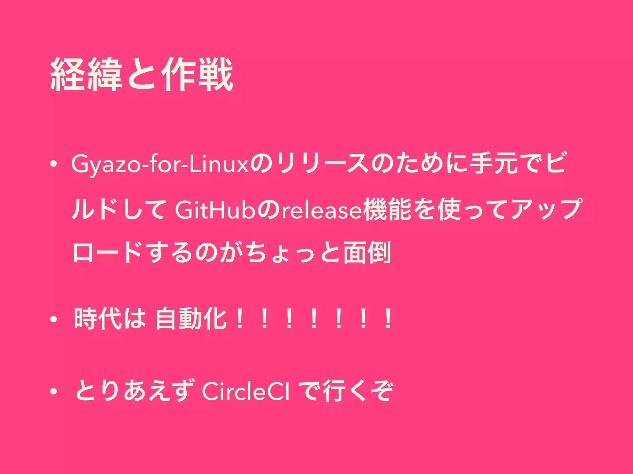 経緯と作戦
• Gyazo-for-Linuxのリリースのために手元でビ
ルドして GitHubのrelease機能を使ってアップ
ロードするのがちょっと面倒
• 時代は 自動化！！！！！！！
• とりあえず CircleCI で行くぞ
 