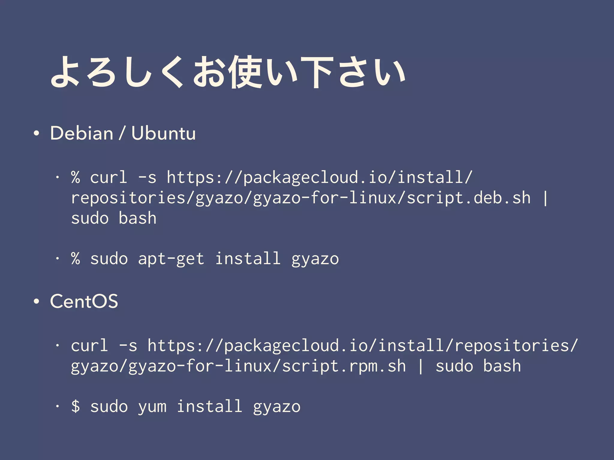 よろしくお使い下さい
• Debian / Ubuntu
• % curl -s https://packagecloud.io/install/
repositories/gyazo/gyazo-for-linux/script.deb.sh |
sudo bash
• % sudo apt-get install gyazo
• CentOS
• curl -s https://packagecloud.io/install/repositories/
gyazo/gyazo-for-linux/script.rpm.sh | sudo bash
• $ sudo yum install gyazo
 