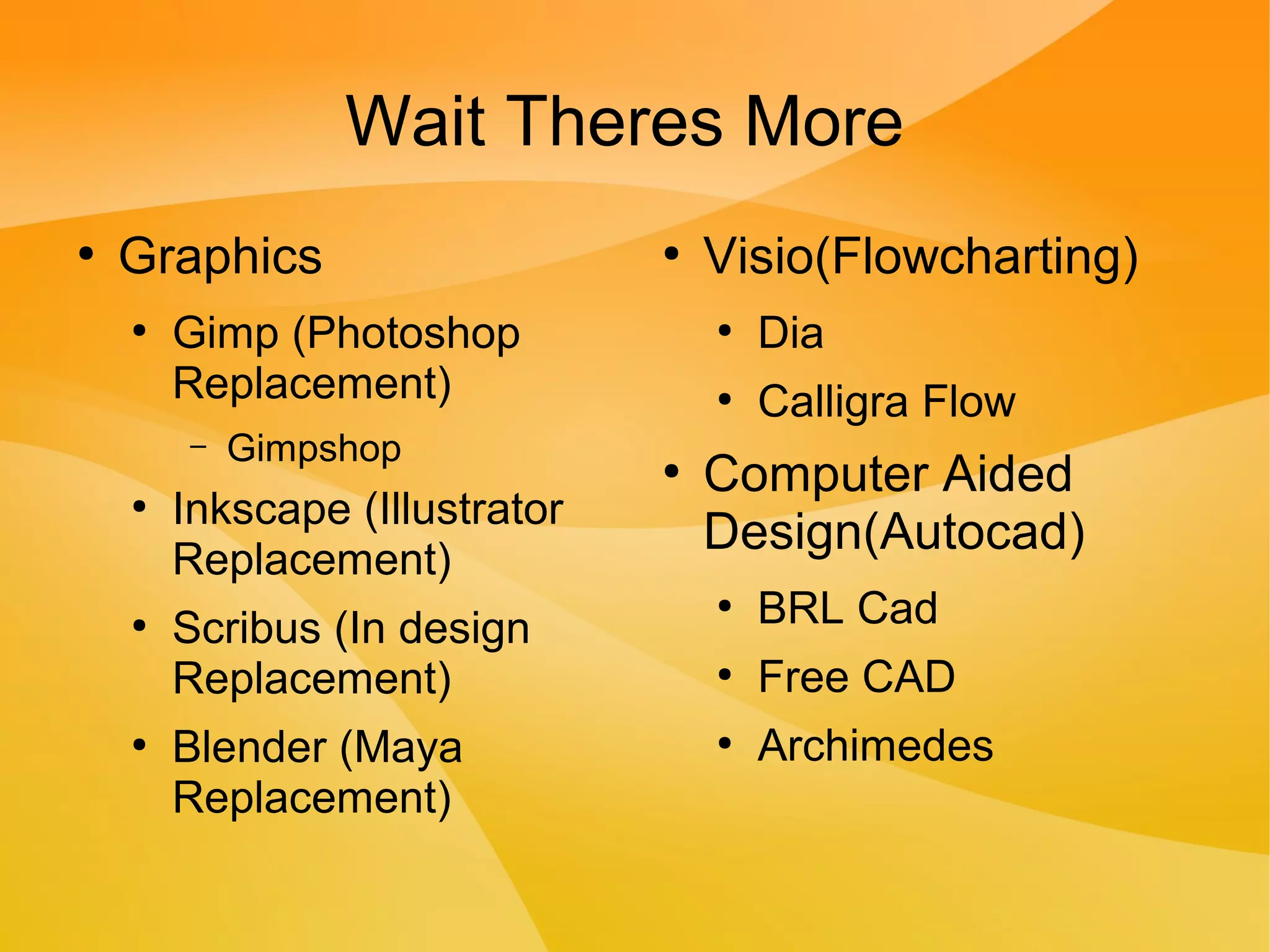 Wait Theres More
●
Graphics
●
Gimp (Photoshop
Replacement)
– Gimpshop
●
Inkscape (Illustrator
Replacement)
●
Scribus (In design
Replacement)
●
Blender (Maya
Replacement)
●
Visio(Flowcharting)
●
Dia
●
Calligra Flow
●
Computer Aided
Design(Autocad)
●
BRL Cad
●
Free CAD
●
Archimedes
 