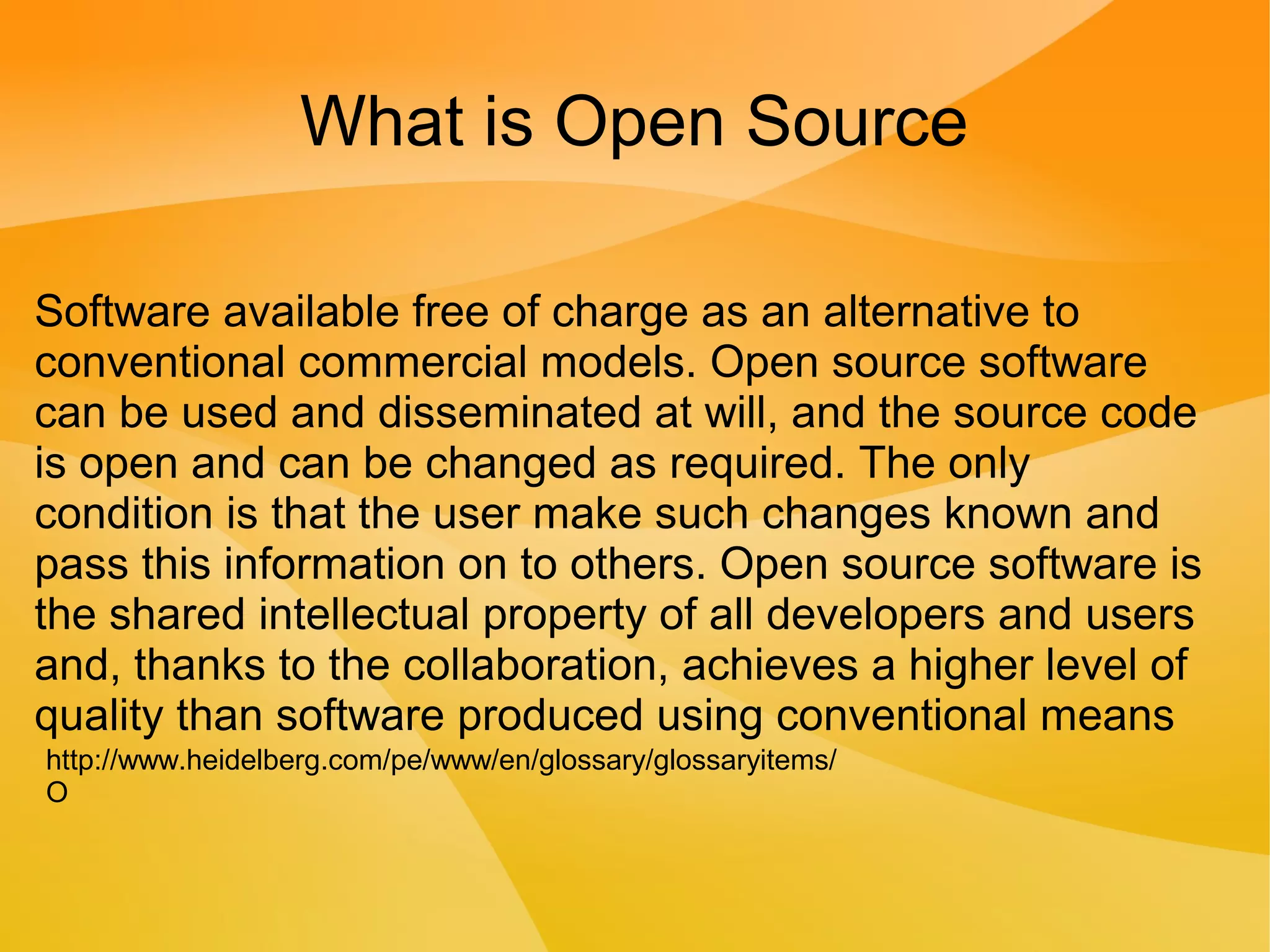 What is Open Source
Software available free of charge as an alternative to
conventional commercial models. Open source software
can be used and disseminated at will, and the source code
is open and can be changed as required. The only
condition is that the user make such changes known and
pass this information on to others. Open source software is
the shared intellectual property of all developers and users
and, thanks to the collaboration, achieves a higher level of
quality than software produced using conventional means
http://www.heidelberg.com/pe/www/en/glossary/glossaryitems/
O
 