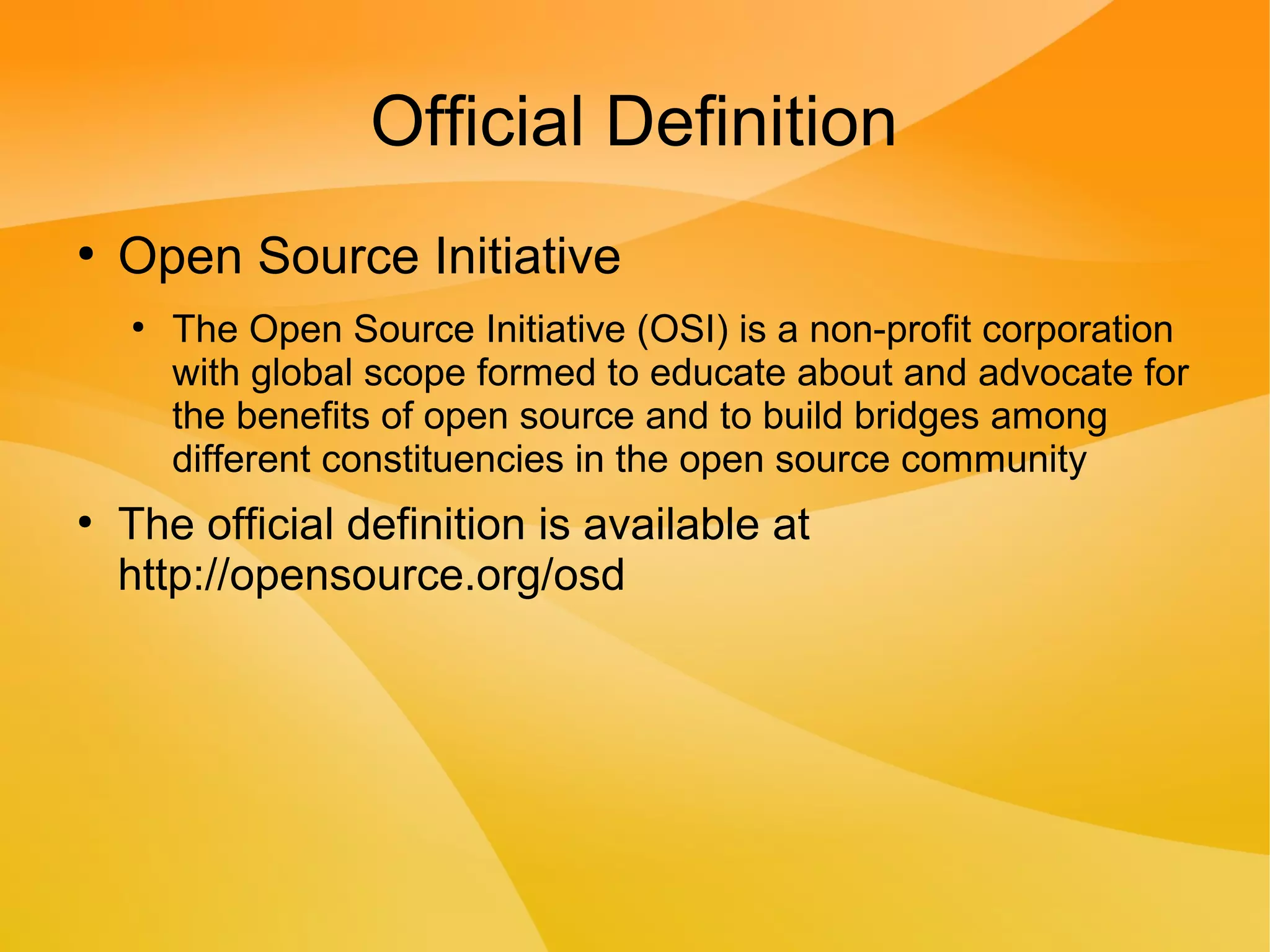 Official Definition
●
Open Source Initiative
●
The Open Source Initiative (OSI) is a non-profit corporation
with global scope formed to educate about and advocate for
the benefits of open source and to build bridges among
different constituencies in the open source community
●
The official definition is available at
http://opensource.org/osd
 