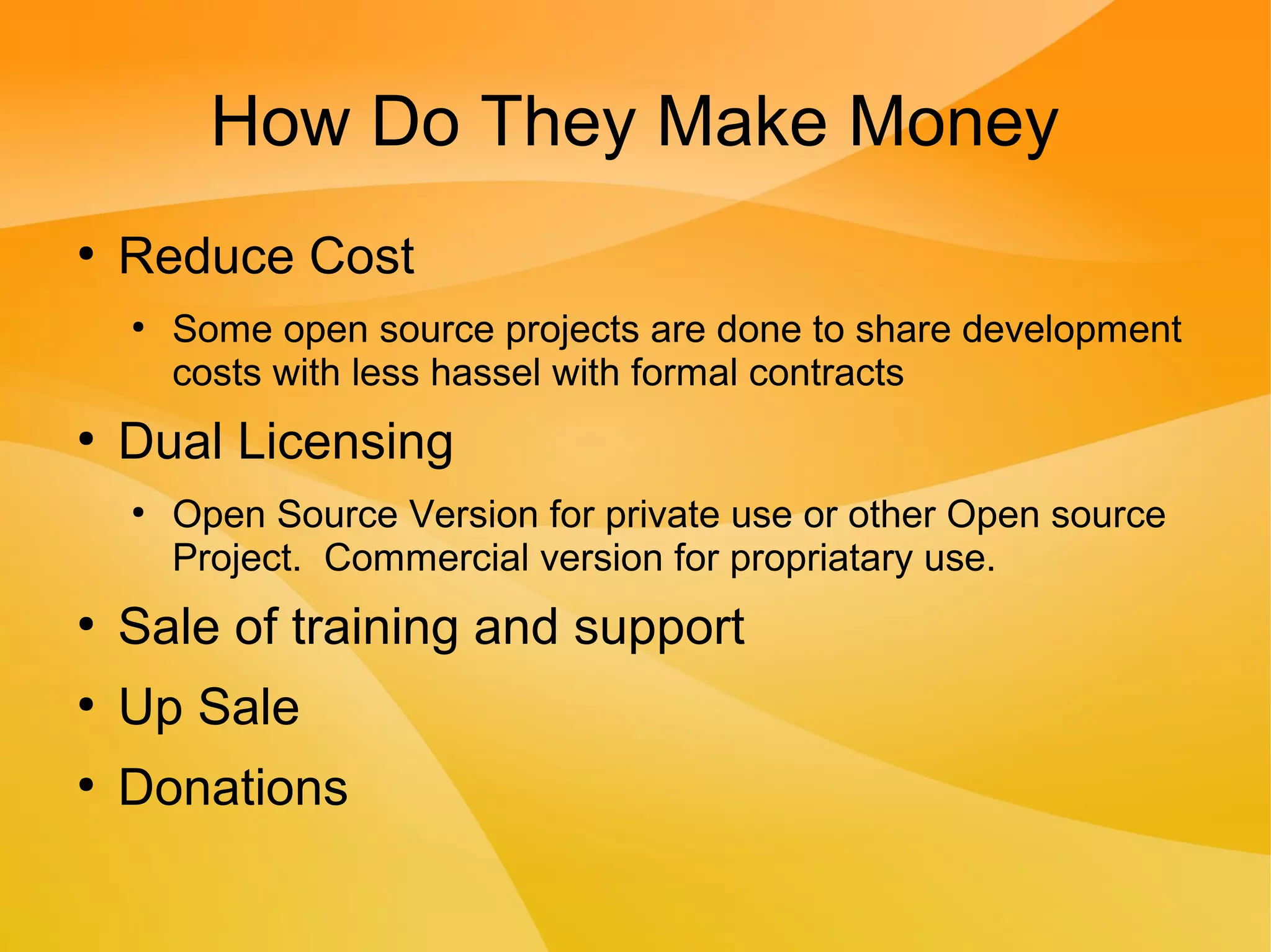 How Do They Make Money
●
Reduce Cost
●
Some open source projects are done to share development
costs with less hassel with formal contracts
●
Dual Licensing
●
Open Source Version for private use or other Open source
Project. Commercial version for propriatary use.
●
Sale of training and support
●
Up Sale
●
Donations
 
