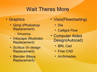 Wait Theres More
●
Graphics
●
Gimp (Photoshop
Replacement)
– Gimpshop
●
Inkscape (Illustrator
Replacement)
●
Scribus (In design
Replacement)
●
Blender (Maya
Replacement)
●
Visio(Flowcharting)
●
Dia
●
Calligra Flow
●
Computer Aided
Design(Autocad)
●
BRL Cad
●
Free CAD
●
Archimedes
 
