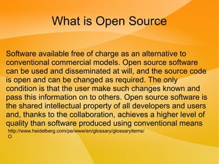 What is Open Source
Software available free of charge as an alternative to
conventional commercial models. Open source software
can be used and disseminated at will, and the source code
is open and can be changed as required. The only
condition is that the user make such changes known and
pass this information on to others. Open source software is
the shared intellectual property of all developers and users
and, thanks to the collaboration, achieves a higher level of
quality than software produced using conventional means
http://www.heidelberg.com/pe/www/en/glossary/glossaryitems/
O
 