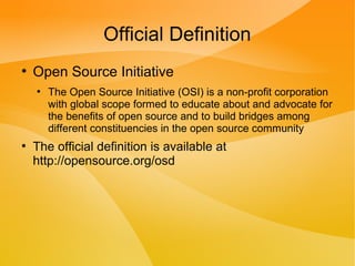 Official Definition
●
Open Source Initiative
●
The Open Source Initiative (OSI) is a non-profit corporation
with global scope formed to educate about and advocate for
the benefits of open source and to build bridges among
different constituencies in the open source community
●
The official definition is available at
http://opensource.org/osd
 
