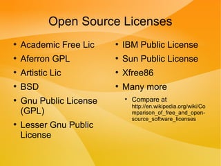 Open Source Licenses
●
Academic Free Lic
●
Aferron GPL
●
Artistic Lic
●
BSD
●
Gnu Public License
(GPL)
●
Lesser Gnu Public
License
●
IBM Public License
●
Sun Public License
●
Xfree86
●
Many more
●
Compare at
http://en.wikipedia.org/wiki/Co
mparison_of_free_and_open-
source_software_licenses
 