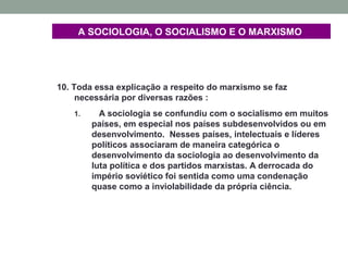 A SOCIOLOGIA, O SOCIALISMO E O MARXISMO
10. Toda essa explicação a respeito do marxismo se faz
necessária por diversas razões :
1. A sociologia se confundiu com o socialismo em muitos
países, em especial nos países subdesenvolvidos ou em
desenvolvimento. Nesses países, intelectuais e líderes
políticos associaram de maneira categórica o
desenvolvimento da sociologia ao desenvolvimento da
luta política e dos partidos marxistas. A derrocada do
império soviético foi sentida como uma condenação
quase como a inviolabilidade da própria ciência.
 