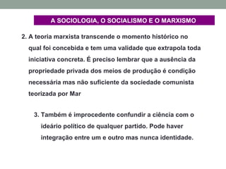 2. A teoria marxista transcende o momento histórico no
qual foi concebida e tem uma validade que extrapola toda
iniciativa concreta. É preciso lembrar que a ausência da
propriedade privada dos meios de produção é condição
necessária mas não suficiente da sociedade comunista
teorizada por Mar
3. Também é improcedente confundir a ciência com o
ideário político de qualquer partido. Pode haver
integração entre um e outro mas nunca identidade.
A SOCIOLOGIA, O SOCIALISMO E O MARXISMO
 