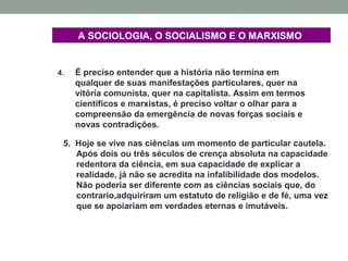 A SOCIOLOGIA, O SOCIALISMO E O MARXISMO
4. É preciso entender que a história não termina em
qualquer de suas manifestações particulares, quer na
vitória comunista, quer na capitalista. Assim em termos
científicos e marxistas, é preciso voltar o olhar para a
compreensão da emergência de novas forças sociais e
novas contradições.
5. Hoje se vive nas ciências um momento de particular cautela.
Após dois ou três séculos de crença absoluta na capacidade
redentora da ciência, em sua capacidade de explicar a
realidade, já não se acredita na infalibilidade dos modelos.
Não poderia ser diferente com as ciências sociais que, do
contrario,adquiriram um estatuto de religião e de fé, uma vez
que se apoiariam em verdades eternas e imutáveis.
 