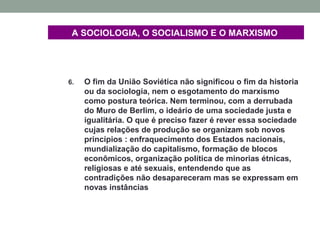 A SOCIOLOGIA, O SOCIALISMO E O MARXISMO
6. O fim da União Soviética não significou o fim da historia
ou da sociologia, nem o esgotamento do marxismo
como postura teórica. Nem terminou, com a derrubada
do Muro de Berlim, o ideário de uma sociedade justa e
igualitária. O que é preciso fazer é rever essa sociedade
cujas relações de produção se organizam sob novos
princípios : enfraquecimento dos Estados nacionais,
mundialização do capitalismo, formação de blocos
econômicos, organização política de minorias étnicas,
religiosas e até sexuais, entendendo que as
contradições não desapareceram mas se expressam em
novas instâncias
 