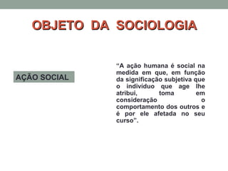 OBJETO DA SOCIOLOGIAOBJETO DA SOCIOLOGIA
AÇÃO SOCIAL
“A ação humana é social na
medida em que, em função
da significação subjetiva que
o indivíduo que age lhe
atribui, toma em
consideração o
comportamento dos outros e
é por ele afetada no seu
curso”.
 