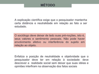 A explicação científica exige que o pesquisador mantenha
certa distância e neutralidade em relação ao fato a ser
estudado.
O sociólogo deve deixar de lado suas pré-noções, isto é,
seus valores e sentimento pessoais. Não pode haver
envolvimento afetivo ou interferência do sujeito em
relação ao objeto.
Enfatiza a posição de neutralidade e objetividade que o
pesquisador deve ter em relação à sociedade: deve
descrever a realidade social sem deixar que suas idéias e
opiniões interfiram na observação dos fatos sociais
MÉTODO
 