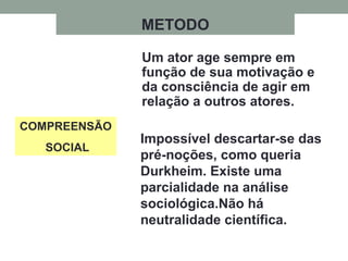 COMPREENSÃO
SOCIAL
Um ator age sempre em
função de sua motivação e
da consciência de agir em
relação a outros atores.
Impossível descartar-se das
pré-noções, como queria
Durkheim. Existe uma
parcialidade na análise
sociológica.Não há
neutralidade científica.
METODO
 