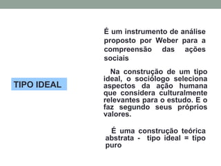 TIPO IDEAL
É um instrumento de análise
proposto por Weber para a
compreensão das ações
sociais
Na construção de um tipo
ideal, o sociólogo seleciona
aspectos da ação humana
que considera culturalmente
relevantes para o estudo. E o
faz segundo seus próprios
valores.
É uma construção teórica
abstrata - tipo ideal = tipo
puro
 