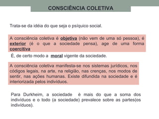CONSCIÊNCIA COLETIVA
Trata-se da idéia do que seja o psíquico social.
A consciência coletiva é objetiva (não vem de uma só pessoa), é
exterior (é o que a sociedade pensa), age de uma forma
coercitiva.
A consciência coletiva manifesta-se nos sistemas jurídicos, nos
códigos legais, na arte, na religião, nas crenças, nos modos de
sentir, nas ações humanas. Existe difundida na sociedade e é
interiorizada pelos indivíduos.
É, de certo modo a moral vigente da sociedade.
Para Durkheim, a sociedade è mais do que a soma dos
indivíduos e o todo (a sociedade) prevalece sobre as partes(os
indivíduos).
 