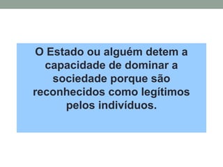 O Estado ou alguém detem a
capacidade de dominar a
sociedade porque são
reconhecidos como legítimos
pelos indivíduos.
 