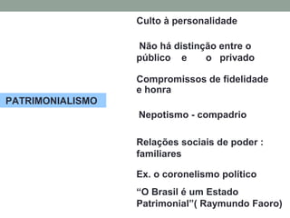 PATRIMONIALISMO
Culto à personalidade
Não há distinção entre o
público e o privado
Compromissos de fidelidade
e honra
Nepotismo - compadrio
Relações sociais de poder :
familiares
Ex. o coronelismo político
“O Brasil é um Estado
Patrimonial”( Raymundo Faoro)
 