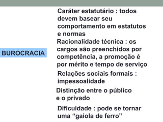 BUROCRACIA
Caráter estatutário : todos
devem basear seu
comportamento em estatutos
e normas
Racionalidade técnica : os
cargos são preenchidos por
competência, a promoção é
por mérito e tempo de serviço
Relações sociais formais :
impessoalidade
Distinção entre o público
e o privado
Dificuldade : pode se tornar
uma “gaiola de ferro”
 