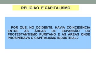 POR QUE, NO OCIDENTE, HAVIA COINCIDÊNCIA
ENTRE AS ÁREAS DE EXPANSÃO DO
PROTESTANTISMO PURITANO E AS ÁREAS ONDE
PROSPERAVA O CAPITALISMO INDUSTRIAL?
RELIGIÃO E CAPITALISMO
 