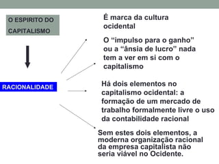 RACIONALIDADE
É marca da cultura
ocidental
O “impulso para o ganho”
ou a “ânsia de lucro” nada
tem a ver em si com o
capitalismo
Há dois elementos no
capitalismo ocidental: a
formação de um mercado de
trabalho formalmente livre o uso
da contabilidade racional
Sem estes dois elementos, a
moderna organização racional
da empresa capitalista não
seria viável no Ocidente.
O ESPIRITO DO
CAPITALISMO
 