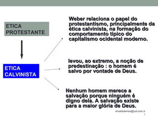 arnaldolemos@uol.com.b
r
ETICA
CALVINISTA
levou, ao extremo, a noção delevou, ao extremo, a noção de
predestinação : o homem épredestinação : o homem é
salvo por vontade de Deus.salvo por vontade de Deus.
Nenhum homem merece aNenhum homem merece a
salvação porque ninguém ésalvação porque ninguém é
digno dela. A salvação existedigno dela. A salvação existe
para a maior glória de Deus.para a maior glória de Deus.
Weber relaciona o papel doWeber relaciona o papel do
protestantismo, principalmente daprotestantismo, principalmente da
ética calvinista, na formação doética calvinista, na formação do
comportamento típico docomportamento típico do
capitalismo ocidental moderno.capitalismo ocidental moderno.
ETICA
PROTESTANTE
 