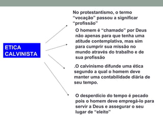 ETICA
CALVINISTA
No protestantismo, o termo
“vocação” passou a significar
“profissão”
O homem é “chamado” por Deus
não apenas para que tenha uma
atitude contemplativa, mas sim
para cumprir sua missão no
mundo através do trabalho e de
sua profissão
.O calvinismo difunde uma ética
segundo a qual o homem deve
manter uma contabilidade diária de
seu tempo.
O desperdício do tempo é pecado
pois o homem deve empregá-lo para
servir a Deus e assegurar o seu
lugar de “eleito”
 