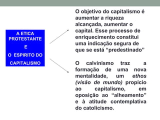 A ETICA
PROTESTANTE
E
O ESPIRITO DO
CAPITALISMO
O objetivo do capitalismo é
aumentar a riqueza
alcançada, aumentar o
capital. Esse processo de
enriquecimento constitui
uma indicação segura de
que se está “predestinado”
O calvinismo traz a
formação de uma nova
mentalidade, um ethos
(visão de mundo) propício
ao capitalismo, em
oposição ao “alheamento”
e à atitude contemplativa
do catolicismo.
 