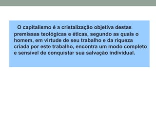 O capitalismo é a cristalização objetiva destas
premissas teológicas e éticas, segundo as quais o
homem, em virtude de seu trabalho e da riqueza
criada por este trabalho, encontra um modo completo
e sensível de conquistar sua salvação individual.
 