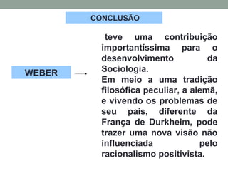 CONCLUSÃO
teve uma contribuição
importantíssima para o
desenvolvimento da
Sociologia.
Em meio a uma tradição
filosófica peculiar, a alemã,
e vivendo os problemas de
seu país, diferente da
França de Durkheim, pode
trazer uma nova visão não
influenciada pelo
racionalismo positivista.
WEBER
 