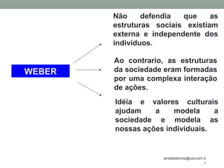 arnaldolemos@uol.com.b
r
WEBER
Não defendia que as
estruturas sociais existiam
externa e independente dos
indivíduos.
Ao contrario, as estruturas
da sociedade eram formadas
por uma complexa interação
de ações.
Idéia e valores culturais
ajudam a modela a
sociedade e modela as
nossas ações individuais.
 