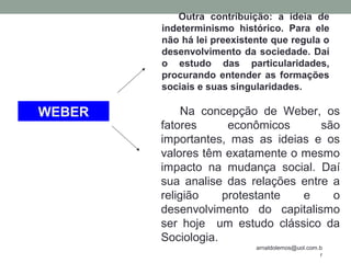 arnaldolemos@uol.com.b
r
Na concepção de Weber, os
fatores econômicos são
importantes, mas as ideias e os
valores têm exatamente o mesmo
impacto na mudança social. Daí
sua analise das relações entre a
religião protestante e o
desenvolvimento do capitalismo
ser hoje um estudo clássico da
Sociologia.
Outra contribuição: a ideia de
indeterminismo histórico. Para ele
não há lei preexistente que regula o
desenvolvimento da sociedade. Daí
o estudo das particularidades,
procurando entender as formações
sociais e suas singularidades.
WEBER
 