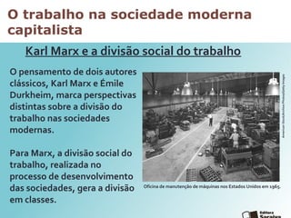 O trabalho na sociedade moderna
capitalista
O pensamento de dois autores
clássicos, Karl Marx e Émile
Durkheim, marca perspectivas
distintas sobre a divisão do
trabalho nas sociedades
modernas.
Para Marx, a divisão social do
trabalho, realizada no
processo de desenvolvimento
das sociedades, gera a divisão
em classes.
Karl Marx e a divisão social do trabalho
Oficina de manutenção de máquinas nos Estados Unidos em 1965.
AmericanStock/ArchivePhotos/GettyImages
 