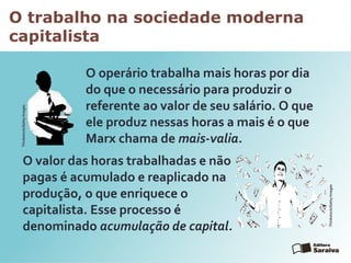 O trabalho na sociedade moderna
capitalista
O operário trabalha mais horas por dia
do que o necessário para produzir o
referente ao valor de seu salário. O que
ele produz nessas horas a mais é o que
Marx chama de mais-valia.
O valor das horas trabalhadas e não
pagas é acumulado e reaplicado na
produção, o que enriquece o
capitalista. Esse processo é
denominado acumulação de capital.
Thinkstock/GettyImages
Thinkstock/GettyImages
 