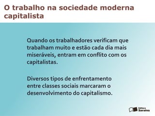 O trabalho na sociedade moderna
capitalista
Quando os trabalhadores verificam que
trabalham muito e estão cada dia mais
miseráveis, entram em conflito com os
capitalistas.
Diversos tipos de enfrentamento
entre classes sociais marcaram o
desenvolvimento do capitalismo.
 