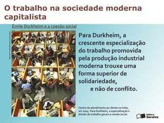 O trabalho na sociedade moderna
capitalista
Émile Durkheim e a coesão social
SherwinCrasto/Reuters//Latinstock
Para Durkheim, a
crescente especialização
do trabalho promovida
pela produção industrial
moderna trouxe uma
forma superior de
solidariedade,
e não de conflito.
Centro de atendimento ao cliente na Índia,
em 2004. Para Durkheim, a especialização e
divisão do trabalho geram a coesão social.
 