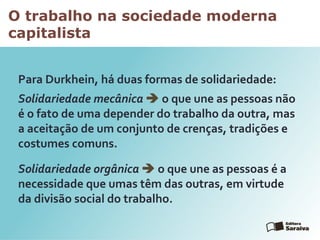 O trabalho na sociedade moderna
capitalista
Para Durkhein, há duas formas de solidariedade:
Solidariedade mecânica  o que une as pessoas não
é o fato de uma depender do trabalho da outra, mas
a aceitação de um conjunto de crenças, tradições e
costumes comuns.
Solidariedade orgânica  o que une as pessoas é a
necessidade que umas têm das outras, em virtude
da divisão social do trabalho.
 