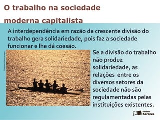 O trabalho na sociedade
moderna capitalista
A interdependência em razão da crescente divisão do
trabalho gera solidariedade, pois faz a sociedade
funcionar e lhe dá coesão.
Se a divisão do trabalho
não produz
solidariedade, as
relações entre os
diversos setores da
sociedade não são
regulamentadas pelas
instituições existentes.
Thinkstock/GettyImages
 