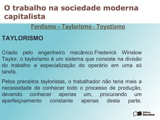 O trabalho na sociedade moderna
capitalista
Fordismo – Taylorismo - Toyotismo
TAYLORISMO
Criado pelo engenheiro mecânico Frederick Winslow
Taylor, o taylorismo é um sistema que consiste na divisão
do trabalho e especialização do operário em uma só
tarefa.
Pelos preceitos tayloristas, o trabalhador não teria mais a
necessidade de conhecer todo o processo de produção,
devendo conhecer apenas um, procurando um
aperfeiçoamento constante apenas desta parte.
 