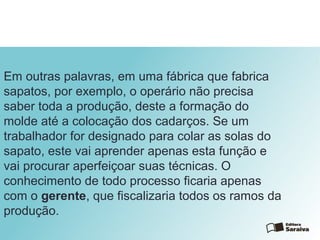 Em outras palavras, em uma fábrica que fabrica
sapatos, por exemplo, o operário não precisa
saber toda a produção, deste a formação do
molde até a colocação dos cadarços. Se um
trabalhador for designado para colar as solas do
sapato, este vai aprender apenas esta função e
vai procurar aperfeiçoar suas técnicas. O
conhecimento de todo processo ficaria apenas
com o gerente, que fiscalizaria todos os ramos da
produção.
 