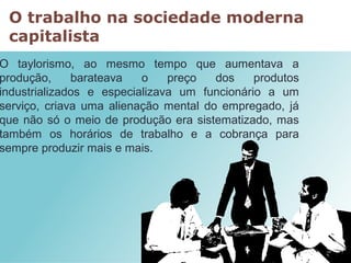O trabalho na sociedade moderna
capitalista
O taylorismo, ao mesmo tempo que aumentava a
produção, barateava o preço dos produtos
industrializados e especializava um funcionário a um
serviço, criava uma alienação mental do empregado, já
que não só o meio de produção era sistematizado, mas
também os horários de trabalho e a cobrança para
sempre produzir mais e mais.
 