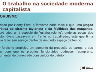 O trabalho na sociedade moderna
capitalista
ORDISMO
riado por Henry Ford, o fordismo nada mais é que uma junção
rática do sistema taylorista e da facilidade das máquinas.
ord criou uma espécie de "esteira rolante", onde as peças dos
utomóveis passavam em frente ao trabalhador, este que tinha
ue fazer seu serviço dentro de um curto espaço de tempo.
O fordismo propiciou um aumento da produção de carros, o que
az com que os próprios funcionários pudessem comprá-lo,
umentando o mercado consumidor do patrão.
 