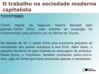 O trabalho na sociedade moderna
capitalista
TOYOTISMO
Criado depois da Segunda Guerra Mundial pelo
japonês Taiichi Ohno, este sistema de produção foi
implementado pela primeira vez na fábrica da Toyota.
Na década de 40, o Japão tinha uma economia pequena se
comparado aos países europeus e aos EUA. Além disso, o
pequeno território do país impedia as estocagem de produtos.
Desta forma, o Toyotismo, também conhecido como just-in-
time, agia de forma que fosse produzido apenas o necessário.
 